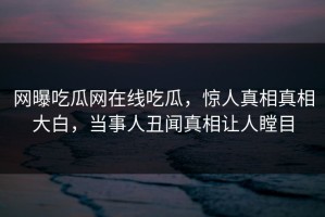 网曝吃瓜网在线吃瓜，惊人真相真相大白，当事人丑闻真相让人瞠目