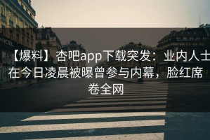 【爆料】杏吧app下载突发：业内人士在今日凌晨被曝曾参与内幕，脸红席卷全网