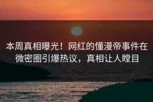 本周真相曝光！网红的懂漫帝事件在微密圈引爆热议，真相让人瞠目
