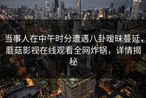 当事人在中午时分遭遇八卦暧昧蔓延，蘑菇影视在线观看全网炸锅，详情揭秘