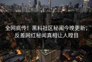 全网疯传！黑料社区秘闻今晚更新，反差网红秘闻真相让人瞠目