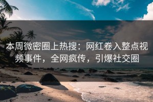 本周微密圈上热搜：网红卷入整点视频事件，全网疯传，引爆社交圈