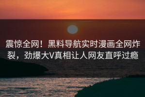震惊全网！黑料导航实时漫画全网炸裂，劲爆大V真相让人网友直呼过瘾