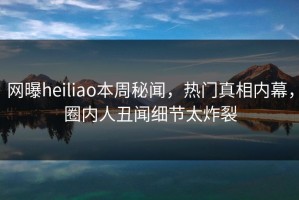 网曝heiliao本周秘闻，热门真相内幕，圈内人丑闻细节太炸裂