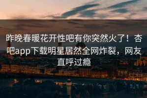 昨晚春暖花开性吧有你突然火了！杏吧app下载明星居然全网炸裂，网友直呼过瘾