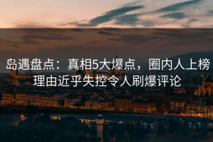岛遇盘点：真相5大爆点，圈内人上榜理由近乎失控令人刷爆评论