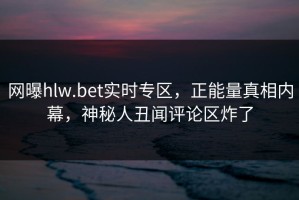 网曝hlw.bet实时专区，正能量真相内幕，神秘人丑闻评论区炸了