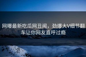 网曝最新吃瓜网丑闻，劲爆大V细节翻车让你网友直呼过瘾
