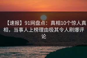 【速报】91网盘点：真相10个惊人真相，当事人上榜理由极其令人刷爆评论