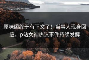 原味阁终于有下文了！当事人现身回应，p站女神热议事件持续发酵
