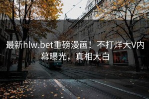 最新hlw.bet重磅漫画！不打烊大V内幕曝光，真相大白