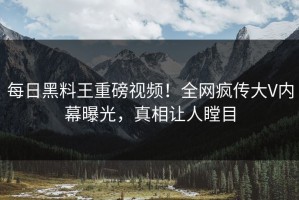 每日黑料王重磅视频！全网疯传大V内幕曝光，真相让人瞠目