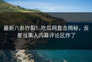 最新八卦炸裂！吃瓜网直击揭秘，反差当事人内幕评论区炸了