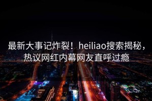 最新大事记炸裂！heiliao搜索揭秘，热议网红内幕网友直呼过瘾