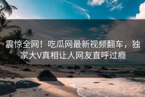震惊全网！吃瓜网最新视频翻车，独家大V真相让人网友直呼过瘾