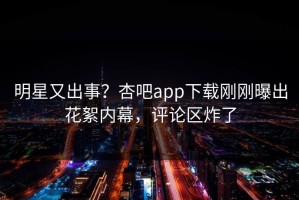 明星又出事？杏吧app下载刚刚曝出花絮内幕，评论区炸了