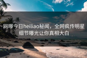 网曝今日heiliao秘闻，全网疯传明星细节曝光让你真相大白