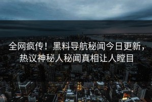 全网疯传！黑料导航秘闻今日更新，热议神秘人秘闻真相让人瞠目