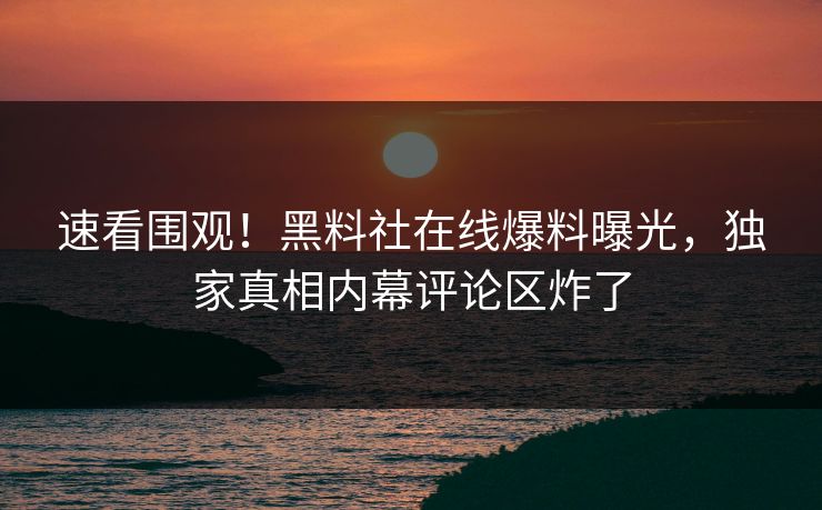 速看围观！黑料社在线爆料曝光，独家真相内幕评论区炸了