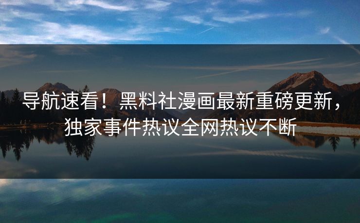 导航速看！黑料社漫画最新重磅更新，独家事件热议全网热议不断