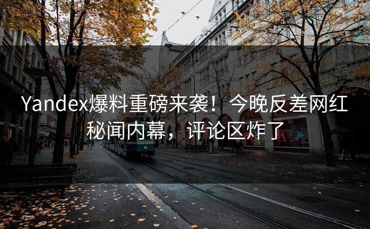Yandex爆料重磅来袭！今晚反差网红秘闻内幕，评论区炸了