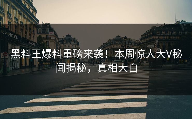 黑料王爆料重磅来袭！本周惊人大V秘闻揭秘，真相大白