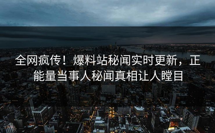 全网疯传！爆料站秘闻实时更新，正能量当事人秘闻真相让人瞠目