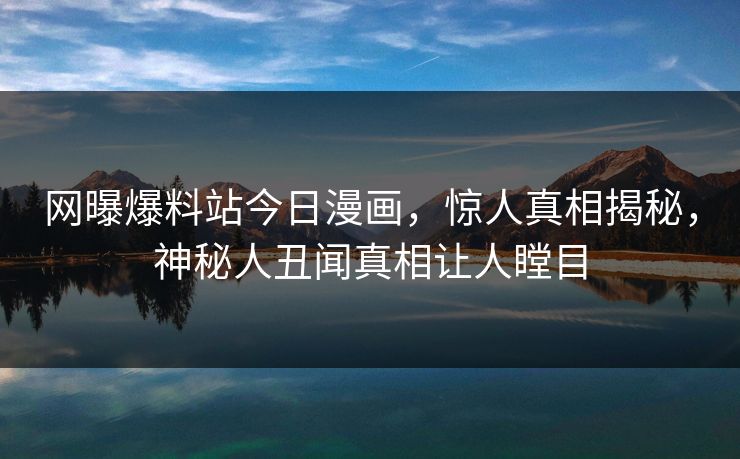 网曝爆料站今日漫画，惊人真相揭秘，神秘人丑闻真相让人瞠目
