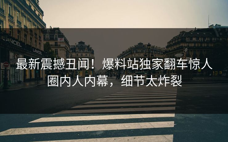 最新震撼丑闻！爆料站独家翻车惊人圈内人内幕，细节太炸裂
