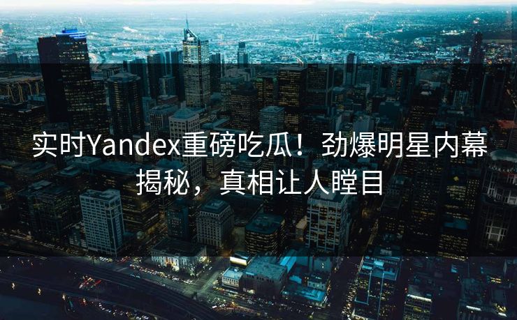 实时Yandex重磅吃瓜！劲爆明星内幕揭秘，真相让人瞠目