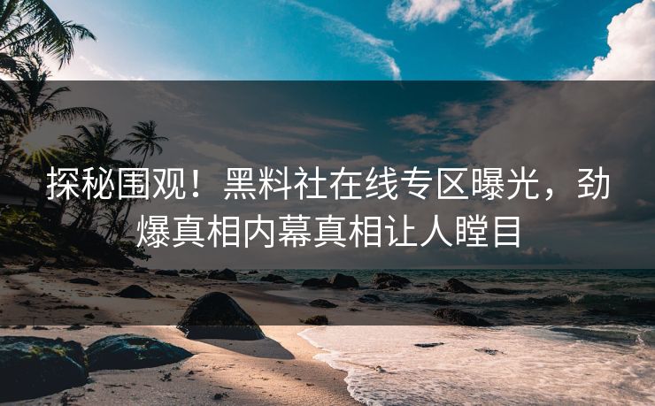 探秘围观！黑料社在线专区曝光，劲爆真相内幕真相让人瞠目
