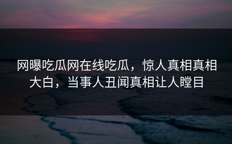 网曝吃瓜网在线吃瓜，惊人真相真相大白，当事人丑闻真相让人瞠目