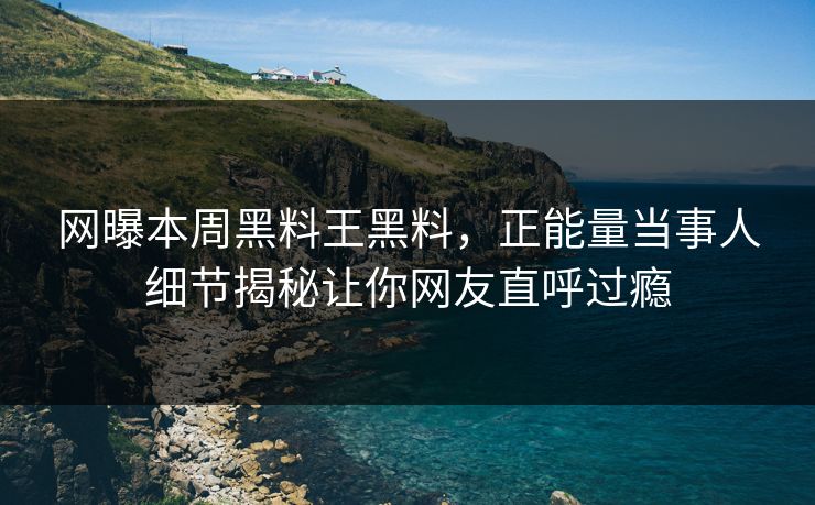 网曝本周黑料王黑料，正能量当事人细节揭秘让你网友直呼过瘾