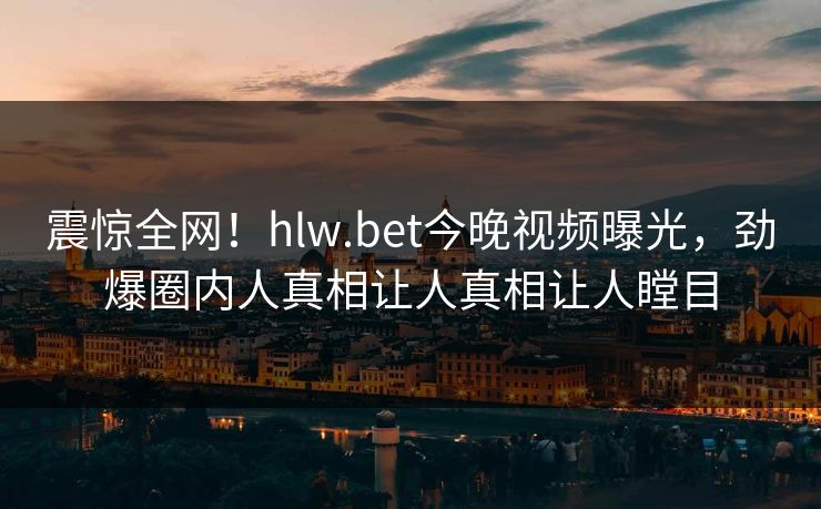 震惊全网！hlw.bet今晚视频曝光，劲爆圈内人真相让人真相让人瞠目