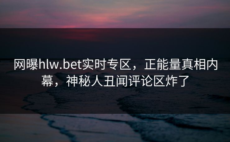 网曝hlw.bet实时专区，正能量真相内幕，神秘人丑闻评论区炸了