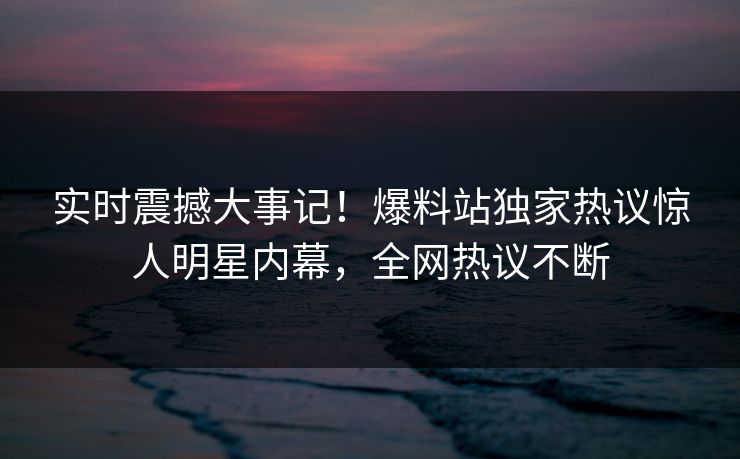 实时震撼大事记！爆料站独家热议惊人明星内幕，全网热议不断