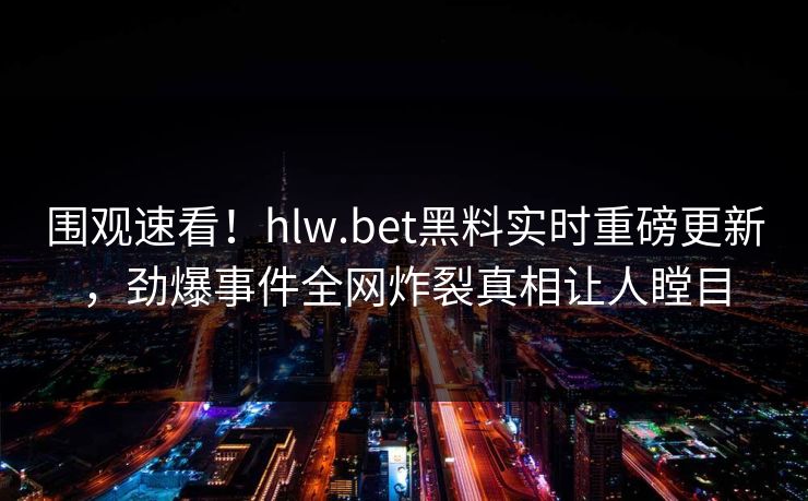 围观速看！hlw.bet黑料实时重磅更新，劲爆事件全网炸裂真相让人瞠目