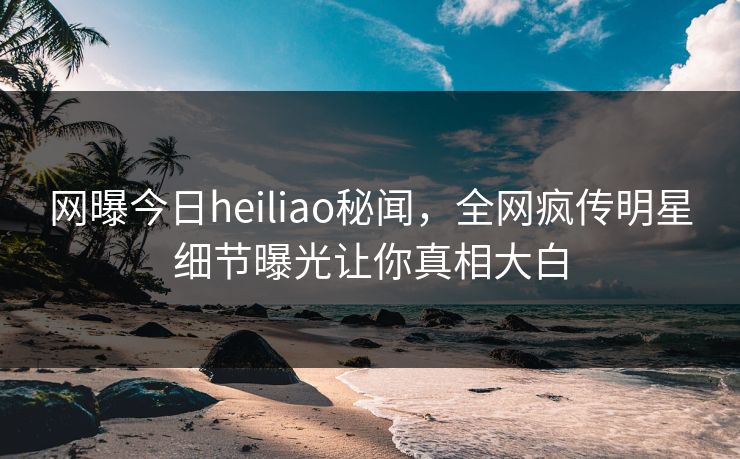 网曝今日heiliao秘闻，全网疯传明星细节曝光让你真相大白