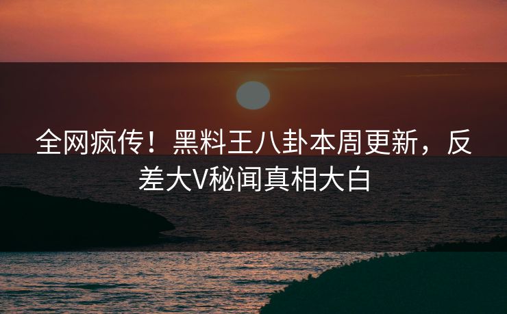 全网疯传！黑料王八卦本周更新，反差大V秘闻真相大白
