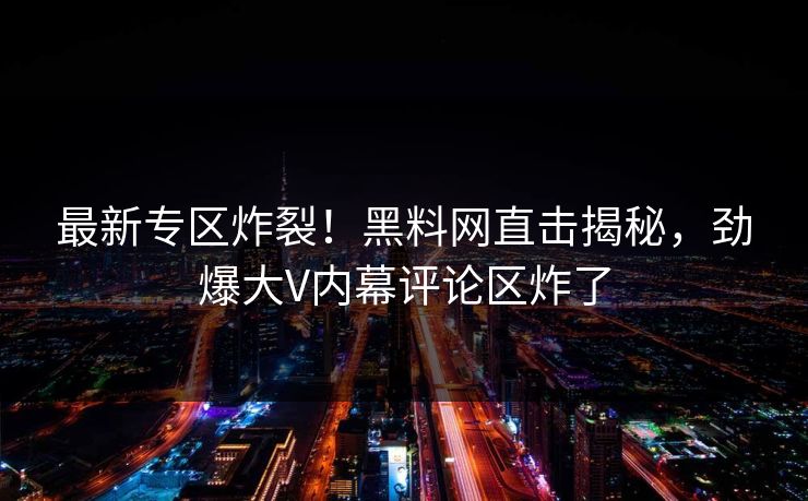 最新专区炸裂！黑料网直击揭秘，劲爆大V内幕评论区炸了