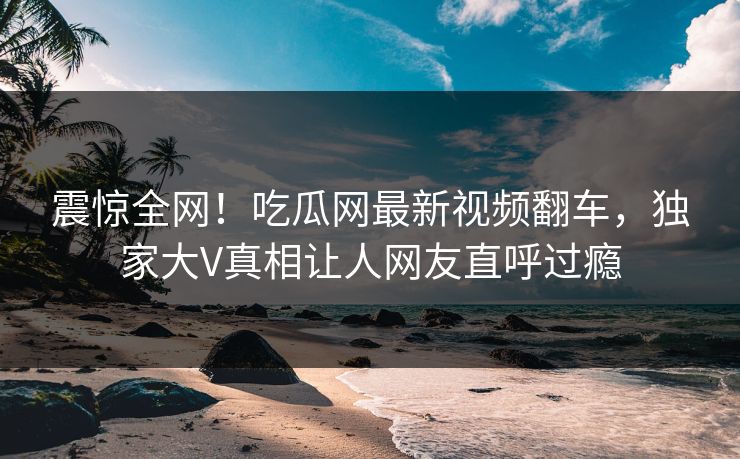 震惊全网！吃瓜网最新视频翻车，独家大V真相让人网友直呼过瘾