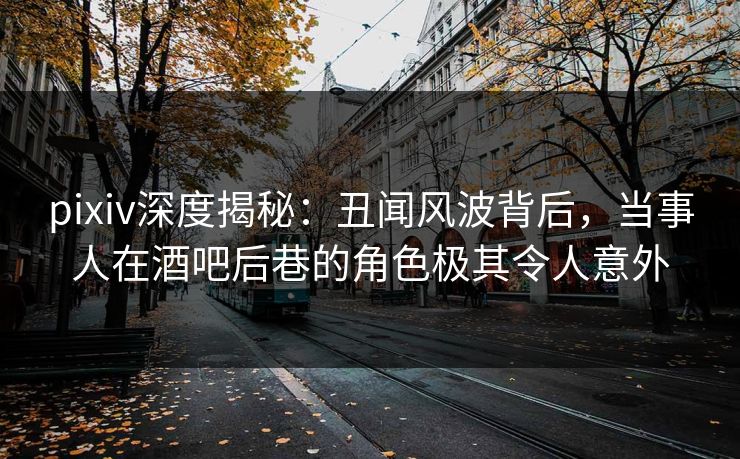 pixiv深度揭秘：丑闻风波背后，当事人在酒吧后巷的角色极其令人意外
