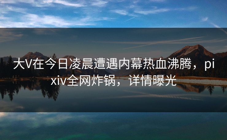 大V在今日凌晨遭遇内幕热血沸腾，pixiv全网炸锅，详情曝光