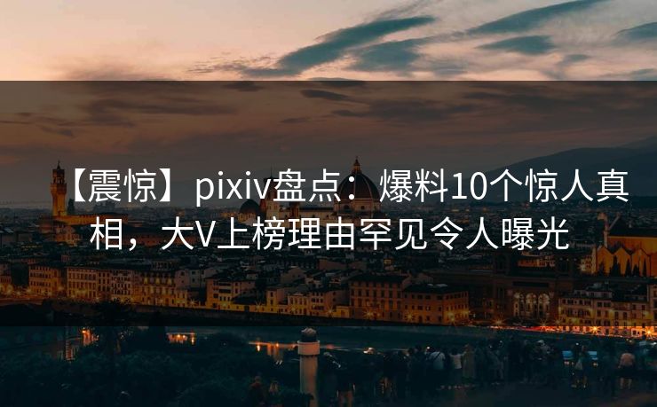 【震惊】pixiv盘点：爆料10个惊人真相，大V上榜理由罕见令人曝光