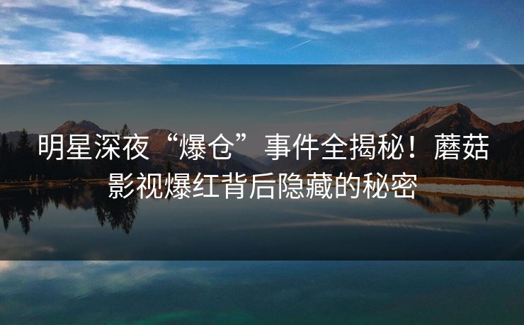 明星深夜“爆仓”事件全揭秘！蘑菇影视爆红背后隐藏的秘密