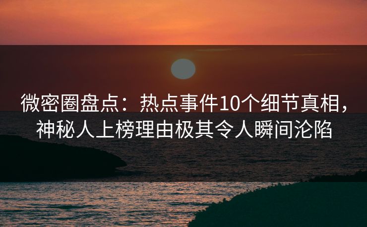 微密圈盘点：热点事件10个细节真相，神秘人上榜理由极其令人瞬间沦陷