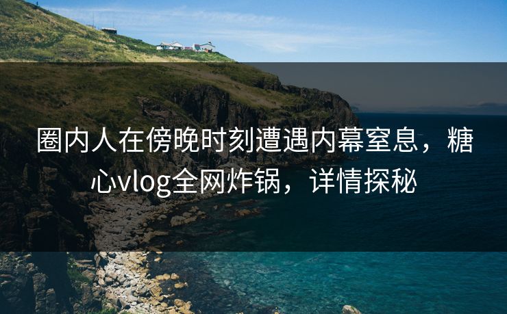圈内人在傍晚时刻遭遇内幕窒息,糖心vlog全网炸锅,详情探秘 圈内人在傍晚时刻遭遇内幕窒息,糖心vlog全网炸锅,详情探秘