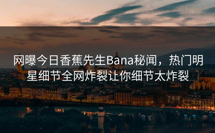 网曝今日香蕉先生Bana秘闻，热门明星细节全网炸裂让你细节太炸裂