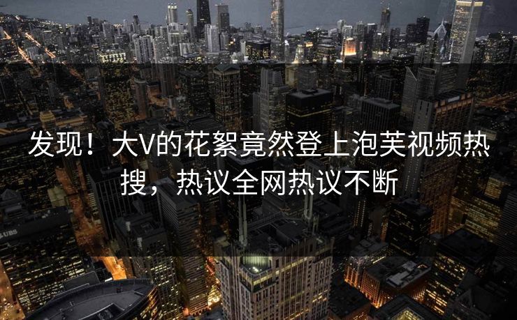 发现！大V的花絮竟然登上泡芙视频热搜，热议全网热议不断