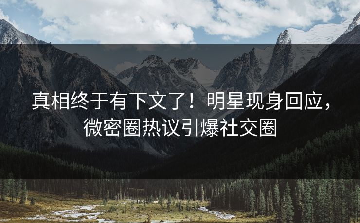 真相终于有下文了！明星现身回应，微密圈热议引爆社交圈